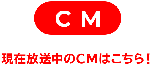 CM 現在放送中のCMはこちら!