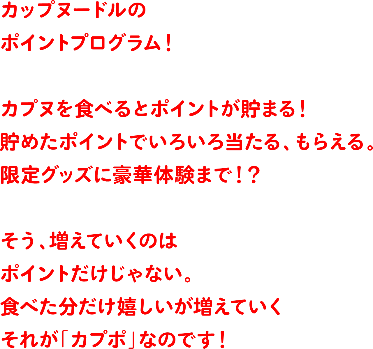 カップヌードルのポイントプログラム！カプヌを食べるとポイントが貯まる！貯めたポイントでいろいろ当たる、もらえる。限定グッズに豪華体験まで！？そう、増えていくのはポイントだけじゃない。食べた分だけ嬉しいが増えていく。それが「カプポ」なのです！