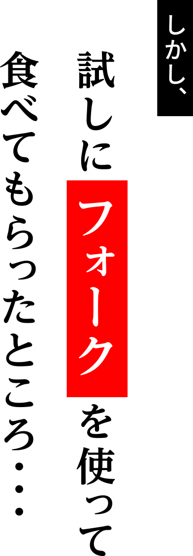 しかし、試しに フォーク を使って食べてもらったところ・・・