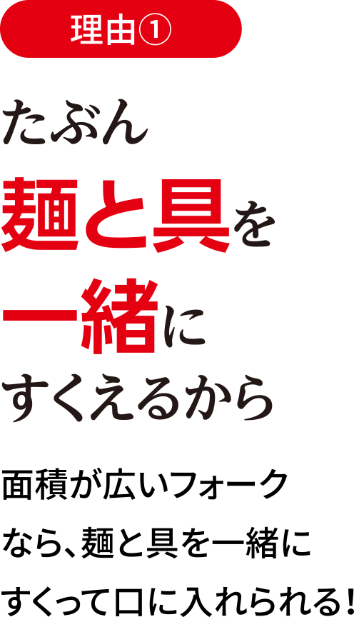 理由1 たぶん麺と具を一緒にすくえるから / 面積が広いフォークなら、麺と具を一緒にすくって口に入れられる！