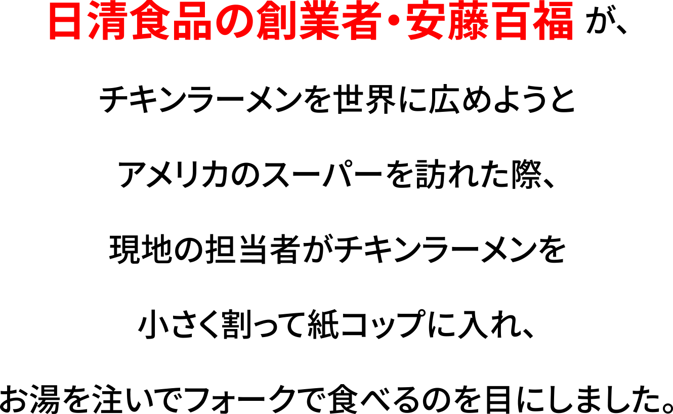 日清食品の創業者・安藤百福 が、チキンラーメンを世界に広めようとアメリカのスーパーを訪れた際、現地の担当者がチキンラーメンを小さく割って紙コップに入れ、お湯を注いでフォークで食べるのを目にしました。