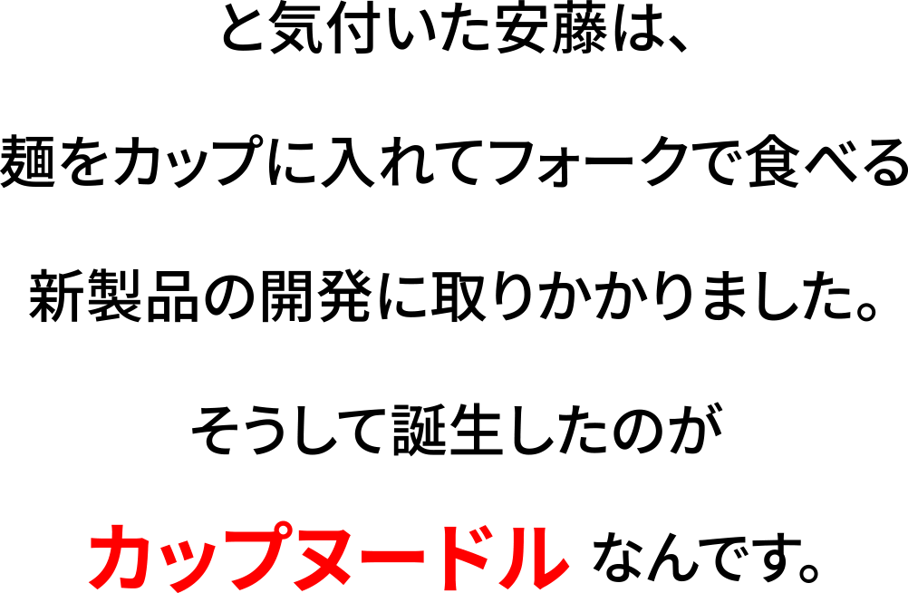 と気付いた安藤は、麺をカップに入れてフォークで食べる新製品の開発に取りかかりました。そうして誕生したのがカップヌードルなんです。