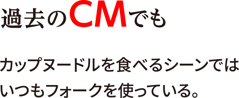 過去のCMでもカップヌードルを食べるシーンではいつもフォークを使っている。