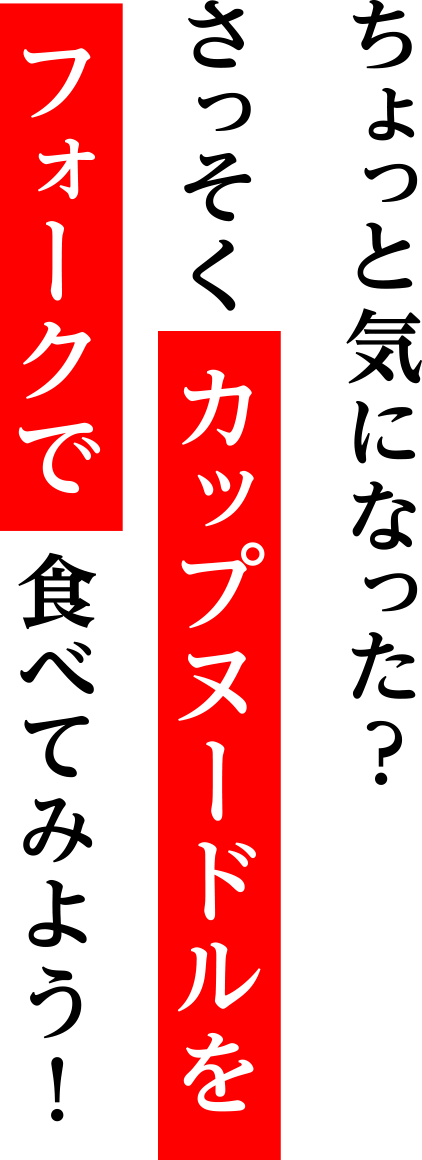 ちょっと気になった？さっそく カップヌードルをフォークで 食べてみよう！